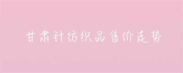 甘肃针纺织品售价走势分析